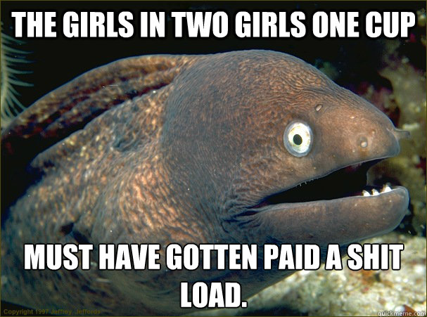 the girls in two girls one cup must have gotten paid a shit load.  Bad Joke Eel