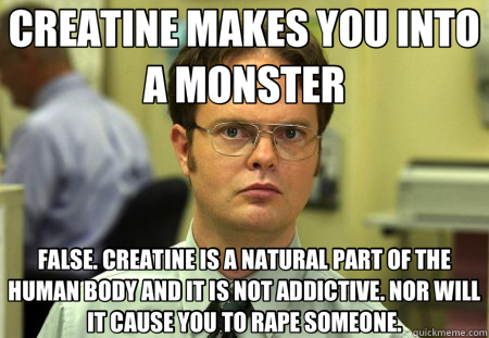 CREATINE MAKES YOU INTO A MONSTER FALSE. CREATINE IS A NATURAL PART OF THE HUMAN BODY AND IT IS NOT ADDICTIVE. NOR WILL IT CAUSE YOU TO RAPE SOMEONE. - CREATINE MAKES YOU INTO A MONSTER FALSE. CREATINE IS A NATURAL PART OF THE HUMAN BODY AND IT IS NOT ADDICTIVE. NOR WILL IT CAUSE YOU TO RAPE SOMEONE.  Schrute