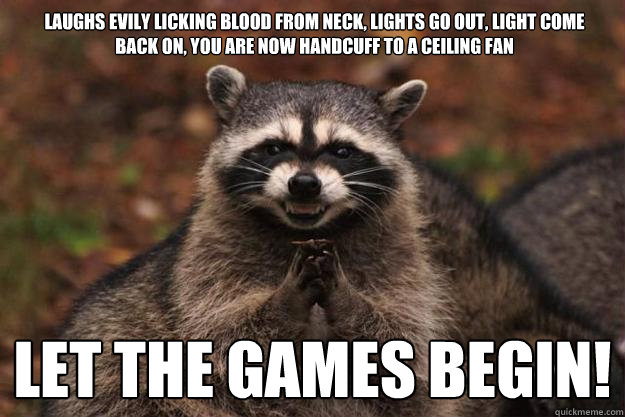 laughs evily licking blood from neck, lights go out, light come back on, you are now handcuff to a ceiling fan let the games begin!  Evil Plotting Raccoon