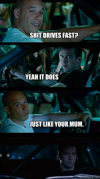 Shit drives fast? yeah it does just like your mum. - Shit drives fast? yeah it does just like your mum.  Fast and Furious