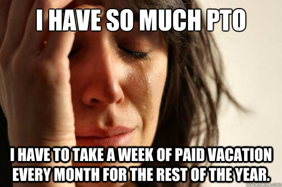 I have so much PTO I have to take a week of paid vacation every month for the rest of the year.  - I have so much PTO I have to take a week of paid vacation every month for the rest of the year.   First World Problems