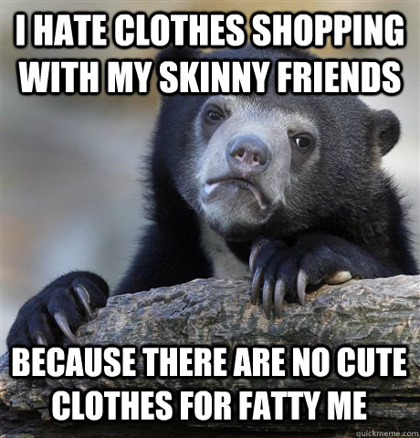 I HATE CLOTHES SHOPPING WITH MY SKINNY FRIENDS BECAUSE THERE ARE NO CUTE CLOTHES FOR FATTY ME  Confession Bear