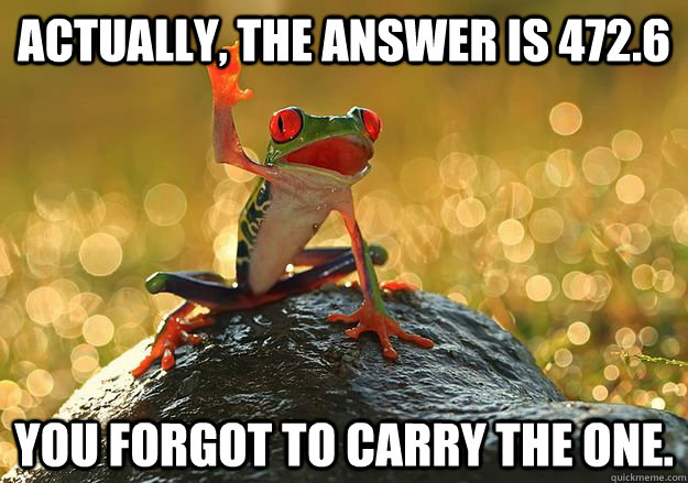 Actually, the answer is 472.6 You forgot to carry the one.  Annoying Classmate Frog