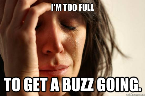 I'm too full  To get a buzz going.   First World Problems