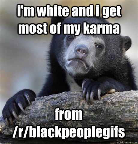 i'm white and i get most of my karma from /r/blackpeoplegifs  Confession Bear