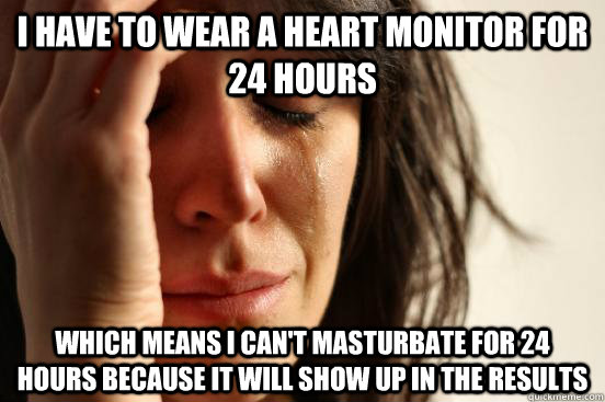 i have to wear a heart monitor for 24 hours  which means i can't masturbate for 24 hours because it will show up in the results - i have to wear a heart monitor for 24 hours  which means i can't masturbate for 24 hours because it will show up in the results  First World Problems