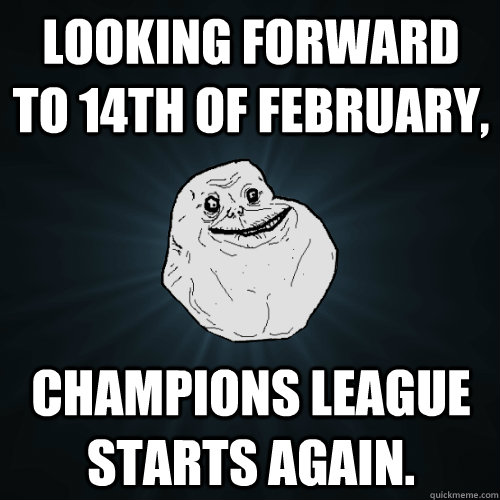 Looking forward to 14th of February, Champions league starts again.  Forever Alone