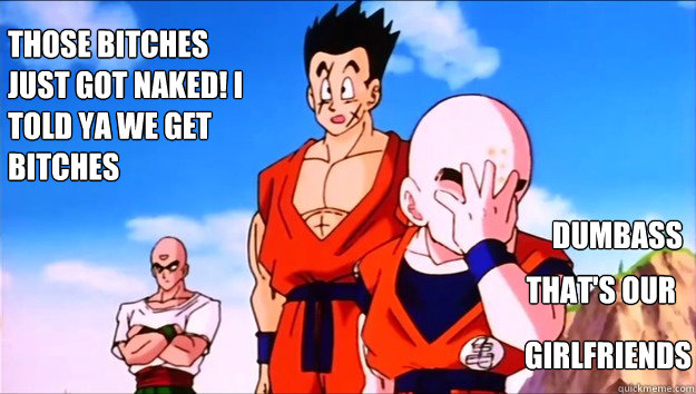 those bitches just got naked! I told ya we get bitches  dumbass  that's our girlfriends girlfriends  Krillin Facepalm