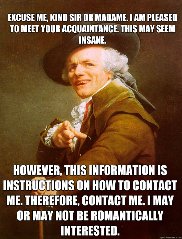 Excuse me, kind sir or madame. I am pleased to meet your acquaintance. This may seem insane. However, this information is instructions on how to contact me. Therefore, contact me. I may or may not be romantically interested.  Joseph Ducreux