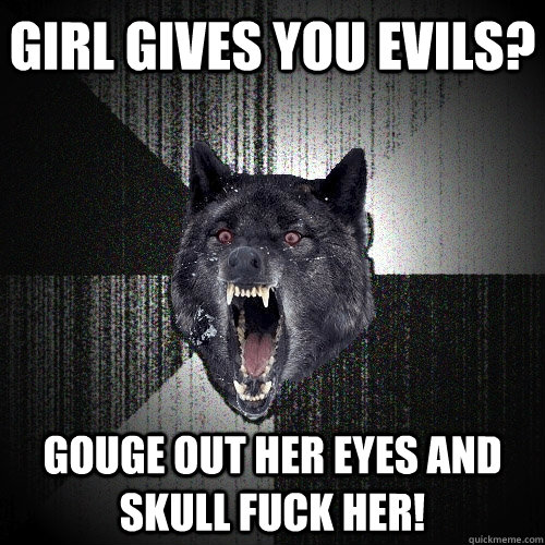 Girl gives you evils? Gouge out her eyes and skull fuck her!  Insanity Wolf