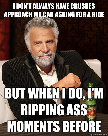 I don't always have crushes approach my car asking for a ride but when I do, I'm ripping ass moments before  The Most Interesting Man In The World