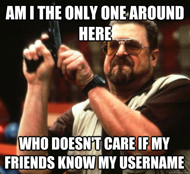 am I the only one around here who doesn't care if my friends know my username  Angry Walter