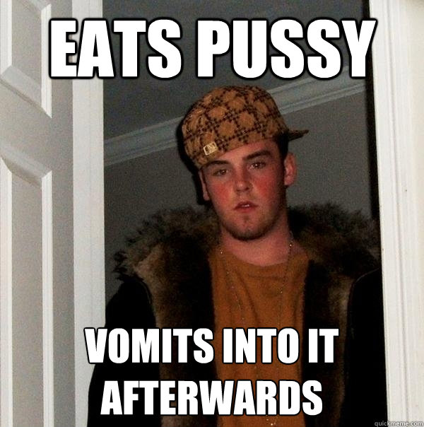 eats pussy vomits into it afterwards - eats pussy vomits into it afterwards  Scumbag Steve