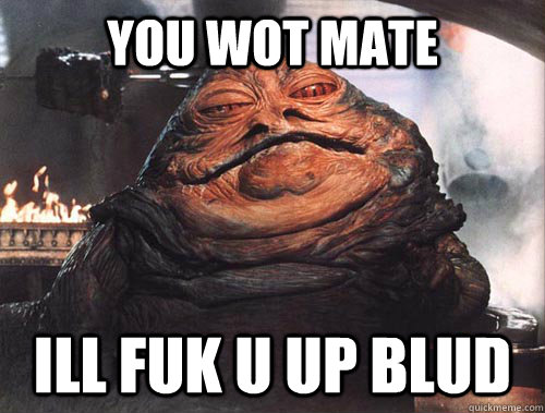 YOU WOT MATE Ill fuk u up blud  jabba the hut