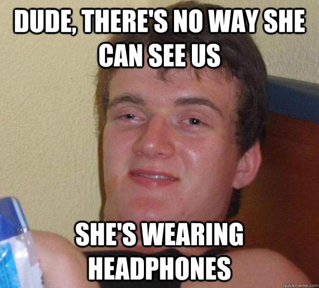 dude, THere's no way she can see us she's wearing headphones  10 Guy