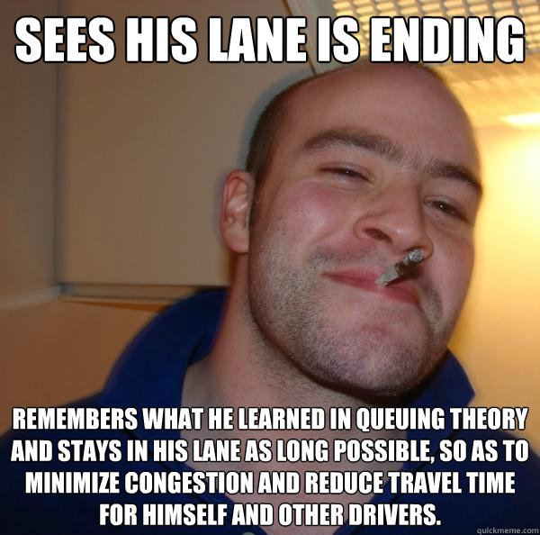 Sees his lane is ending remembers what he learned in queuing theory and stays in his lane as long possible, so as to minimize congestion and reduce travel time for himself and other drivers. - Sees his lane is ending remembers what he learned in queuing theory and stays in his lane as long possible, so as to minimize congestion and reduce travel time for himself and other drivers.  Misc