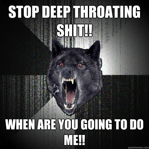 Stop deep throating shit!!
 When are you going to do me!!
  Insanity Wolf