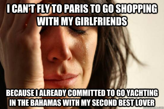 I can't fly to Paris to go shopping with my girlfriends because I already committed to go yachting in the bahamas with my second best lover  First World Problems