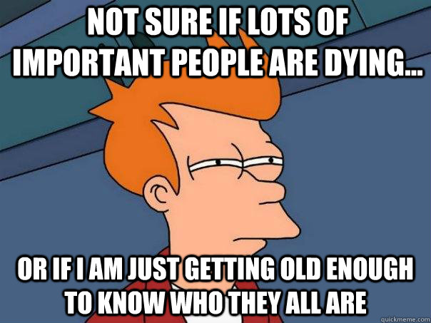 Not sure if lots of important people are dying... or if I am just getting old enough to know who they all are  Futurama Fry