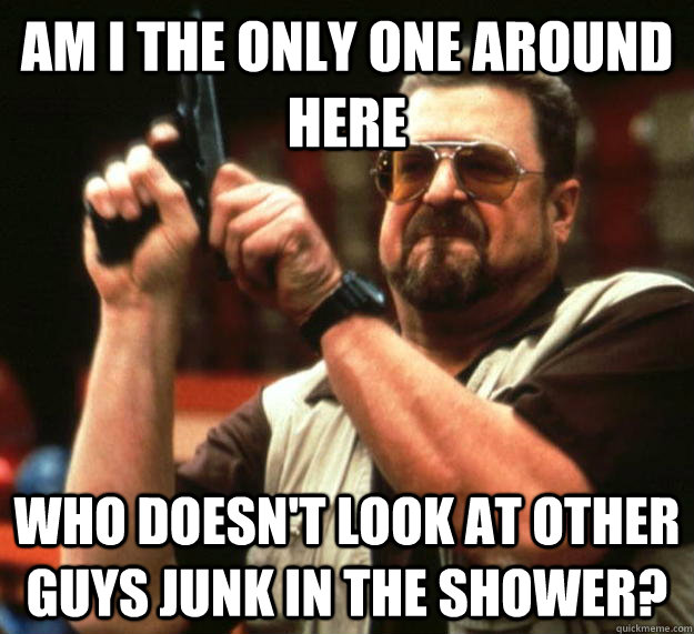 am I the only one around here who doesn't look at other guys junk in the shower?  Angry Walter