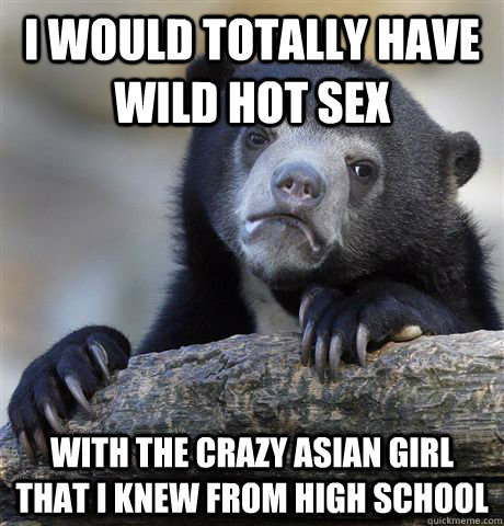 I would totally have wild hot sex With the crazy asian girl that I knew from high school  Confession Bear