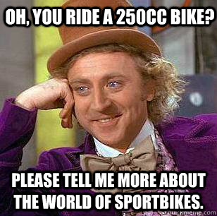 Oh, you ride a 250cc bike? please tell me more about the world of sportbikes.  Condescending Wonka