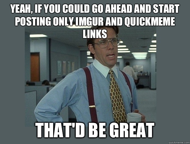 Yeah, if you could go ahead and start posting only imgur and quickmeme links That'd be great  Office Space Lumbergh