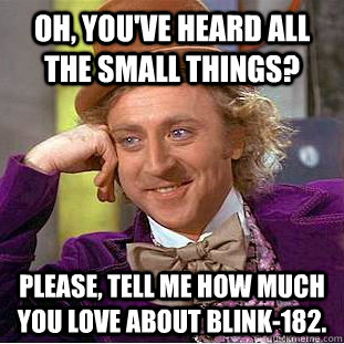 Oh, you've heard all the small things? Please, tell me how much you love about blink-182. - Oh, you've heard all the small things? Please, tell me how much you love about blink-182.  Condescending Wonka