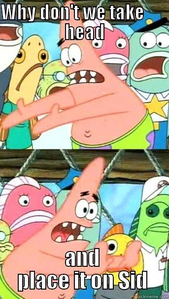 WHY DON'T WE TAKE         HEAD  AND PLACE IT ON SID Push it somewhere else Patrick