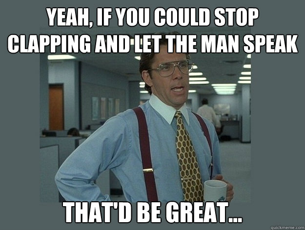 Yeah, if you could stop clapping and let the man speak That'd be great...  Office Space Lumbergh