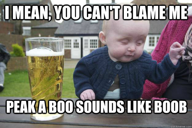 I mean, you can't blame me Peak a Boo sounds like BOOb  drunk baby