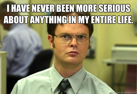 I have never been more serious about anything in my entire life.
   Dwight