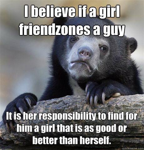 I believe if a girl friendzones a guy It is her responsibility to find for him a girl that is as good or better than herself. - I believe if a girl friendzones a guy It is her responsibility to find for him a girl that is as good or better than herself.  Confession Bear