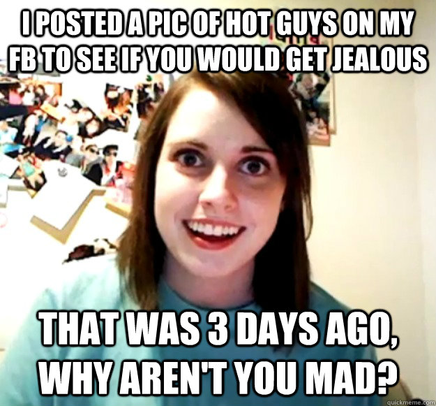 I posted a pic of hot guys on my FB to see if you would get jealous that was 3 days ago, why aren't you mad?  Overly Attached Girlfriend