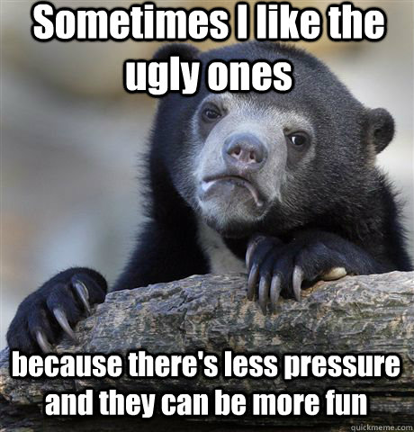 Sometimes I like the ugly ones  because there's less pressure and they can be more fun  Confession Bear