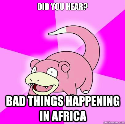 DId you hear? Bad things happening in africa  Slowpoke