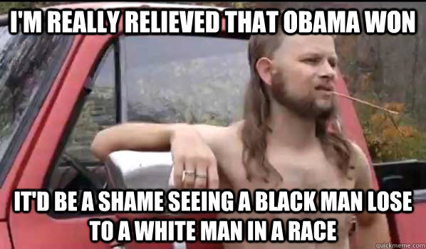 I'm really relieved that obama won It'd be a shame seeing a black man lose to a white man in a race  Almost Politically Correct Redneck