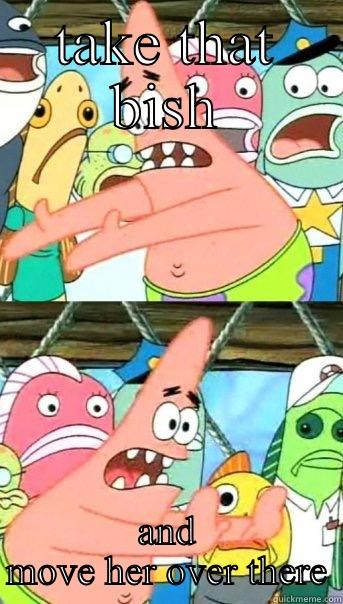 TAKE THAT BISH AND MOVE HER OVER THERE Push it somewhere else Patrick