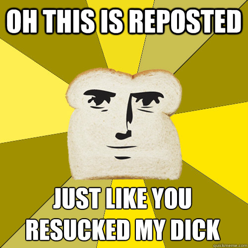 Oh this is reposted just like you resucked my dick  Breadfriend