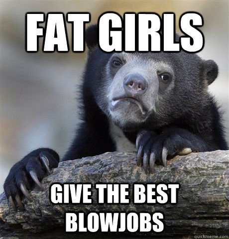 Fat girls give the best blowjobs  Confession Bear