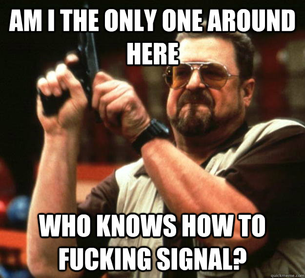 am I the only one around here Who knows how to fucking signal?  Angry Walter