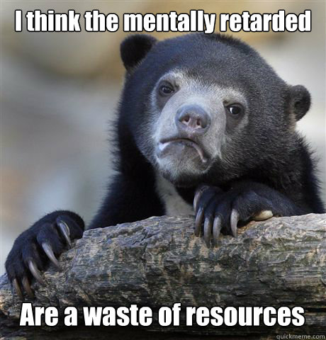 I think the mentally retarded Are a waste of resources  Confession Bear