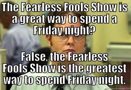 shameless plug - THE FEARLESS FOOLS SHOW IS A GREAT WAY TO SPEND A FRIDAY NIGHT? FALSE, THE FEARLESS FOOLS SHOW IS THE GREATEST WAY TO SPEND FRIDAY NIGHT. Schrute