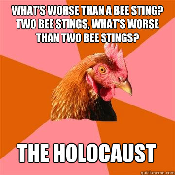What's worse than a bee sting? two bee stings, what's worse than two bee stings? the holocaust  Anti-Joke Chicken