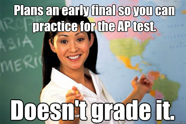 Plans an early final so you can practice for the AP test.  Doesn't grade it.  Unhelpful High School Teacher