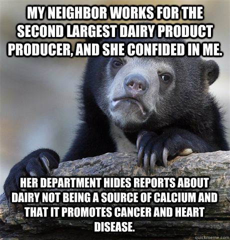 My neighbor works for the second largest dairy product producer, and she confided in me. Her department hides reports about dairy not being a source of calcium and that it promotes cancer and heart disease.  Confession Bear