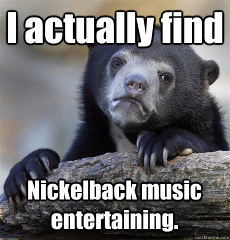 I actually find Nickelback music entertaining.  Confession Bear