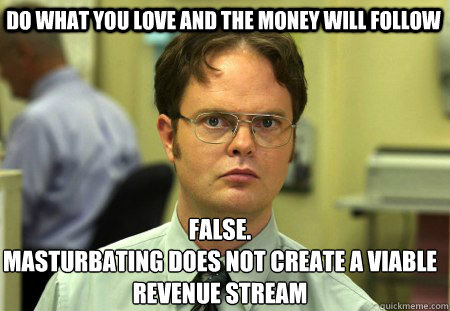 Do what you love and the money will follow False.
Masturbating does not create a viable revenue stream  Schrute