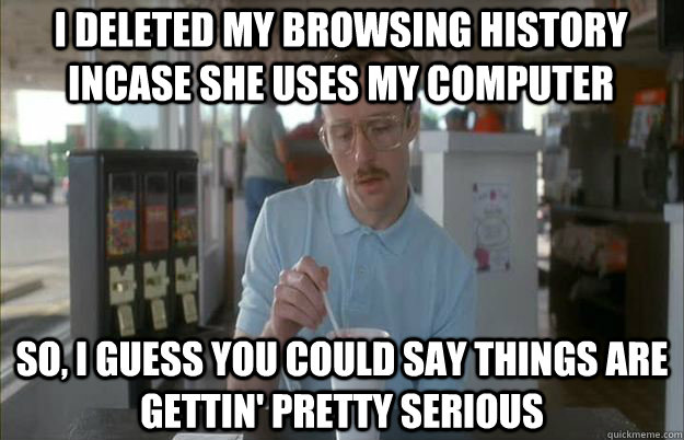 I deleted my browsing history incase she uses my computer So, I guess you could say things are gettin' pretty serious  Serious Kip