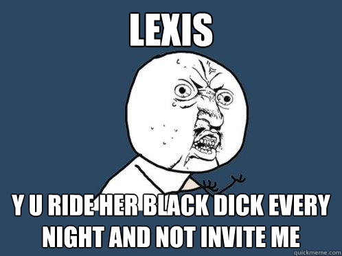 Lexis y u ride her black dick every night and not invite me - Lexis y u ride her black dick every night and not invite me  Y U No